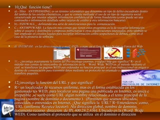 

10¿Qué función tiene?



a).- filtro ANTIPHISHING; es un término informático que denomina un tipo de delito encuadrado dentro
del ámbito de las estafas cibernéticas, y que se comete mediante el uso de un tipo de ingeniería social
caracterizado por intentar adquirir información confidencial de forma fraudulenta (como puede ser una
contraseña o información detallada sobre tarjetas de crédito u otra información bancaria).
b).- FIZEWALL_: definiendo una serie de autorizaciones para la comunicación.
C.- ANTISPYWARE: La función más común que tienen estos programas es la de recopilar información
sobre el usuario y distribuirlo a empresas publicitarias u otras organizaciones interesadas, pero también se
han empleado en círculos legales para recopilar información contra sospechosos de delitos, como en el
caso de la piratería de software.






d) ANTISPAM: en las direcciones de e-mail ANTI- s pam en el foro de Java Script en Foros del Web



11.- ¿investiga exactamente la fusión del Pro tocólogo (normas, o reglas) http que significa? R= es el
método mas común de intercambio de información en la Word Wide WED en ,el método mediante el
cual se transfieren las paginas WED aun ordenador su función principal es el uso bidireccional en origen o
destino de comunicación para transmitir datos mediante un protocolo no orientado a conexión que
transfiere paquetes.



12¿investiga la función del URL y que significa?
R= un localizador de recursos uniforme, mas es el forma establecida en los
gestionado tés WED, para localizar una pagina una publicada en Internet, es única e
irrepetible ,se suele como URL algún nombre relacionado a el tema principal de la
pagina (nombre de dominio o documento ). (Permiten que seamos ubicados,
conocidos o entrenados en Internet, ¿Que significa la URL? R=Entendemos como,
URL (uniforme Rezurce locutor). Ala dirección global, nombre de dominio,
documento recurso dirección de IP( 400.24.2.436). Ubicado en la (Word Wide
WED). Como también al protocolo que se utiliza en el dominio o dirección



 