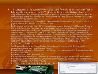 











14.-¿pregunta a tus compañeros cuales la diferencia entre usar una fuente
bibliográfica y una electrónica? ¿Cuál es la mejor ? R= bibliográfica es un

conjunto mínimo de datos que permite la identificación de una publicación o de una parte de
la misma (por ejemplo de monografías, publicaciones en serie, artículos, patentes) y todo tipo
de contenedor de información.
Cualquier referencia a otra obra debe ser expresada convenientemente; ya sea en el pie de la
página, al final del capítulo, o al final de la obra.
El documento que se va a describir ― llamado «documento fuente»― es el lugar de donde se
extrae la información. Dentro de este se establecen jerárquicamente las partes del mismo de
donde se toman los datos. La más importante de las fuentes de información internas de un
documento es la página titular o portada, que es una página interior impar en donde figura el
autor, el título de la obra y el subtítulo además de, normalmente, el pie editorial (que consta de
la localidad y el nombre del editor) acompañado, en ocasiones, del número de edición y la
fecha de esta; no se debe confundir la portada con la cubierta o tapa, que suele carecer de
subtítulo y acostumbra a incorporar ilustraciones relacionadas con el tema de la obra
R= LA ELECTRONICA.
Son los variados recursos disponibles en Internet para la investigación documentación,
generalmente conocidos como bases de datos.
Estas bases de datos en el Internet son confiables ya que comúnmente archivan documentos de
fuentes reconocidas.
Ejemplos: EBSCOhost, Infoweek, etc.
Las herramientas de búsqueda también son comunes para recoger información en el Internet.
Sin embargo estas herramientas no garantizan que las fuentes de información sean legítimas.
Ejemplos: Google.com, Yahoo.com, etc.
R= CUAL ES LA MEJOR ES LA ELECTRONICA.

 