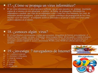 














17.-¿Cómo se propaga un virus informático?
R=un virus informático es un programa o software que se auto ejecuta y se propaga insertando
copias de si mismos en otro programa o archivo de forma de propagarse, infectando los
ordenadores a medida que viaja de un ordenador a otro. Como los virus humanos, los virus de
ordenador pueden propagarse a gran medida. La gente contribuye ala propagación de los virus,
muchas veces sin saberlo, al compartir archivos infectados o al enviar e-mails con virus como
archivo adjuntos en el mismo.

18.-¿conoces algún virus?
R= el virus Hijackers son programas o scripts que secuestran navegadores de Internet ,principalmente el
Internet Explorer .cuando eso pasa, el Hijackers altera la pagina inicial del navegador e impide al usuario
cambiarlas, muestra públicamente en pop - UPS o ventanas nuevas, instala barras de herramientas en el
navegador y pueden impedir el acceso a determinada WEBS ( como WEBS de software antivirus, por
ejemplo).

19.-¿investiga 7 navegadores de Internet?
R= 1.-GOOGLE CHROME.
2. - INTERNET EXPLORER.
3. - INBOX TOOBAR.
4. - AVANT.
5.-YAHOO.
6.-BING.
7.-NETSCAPE.

 