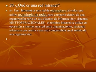 

20.-¿Qué es una red intranet?



R= Una intranet es una red de ordenadores privados que



utiliza tecnología de redes para compartir dentro de una
organización parte de sus sistemas de información y sistemas
MHTTOPERACIONALES. el término intranet se utiliza en
oposición a internet una red entre organizaciones, haciendo
referencia por contra a una red comprendida en el ámbito de
una organización.
.

 