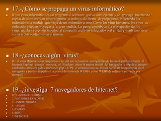 

17.-¿Cómo se propaga un virus informático?



R=un virus informático es un programa o software que se auto ejecuta y se propaga insertando
copias de si mismos en otro programa o archivo de forma de propagarse, infectando los
ordenadores a medida que viaja de un ordenador a otro. Como los virus humanos, los virus de
ordenador pueden propagarse a gran medida. La gente contribuye ala propagación de los
virus, muchas veces sin saberlo, al compartir archivos infectados o al enviar e-mails con virus
como archivo adjuntos en el mismo.



18.-¿conoces algún virus?



R= el virus Hijackers son programas o scripts que secuestran navegadores de Internet ,principalmente el
Internet Explorer .cuando eso pasa, el Hijackers altera la pagina inicial del navegador e impide al usuario
cambiarlas, muestra públicamente en pop - UPS o ventanas nuevas, instala barras de herramientas en el
navegador y pueden impedir el acceso a determinada WEBS ( como WEBS de software antivirus, por
ejemplo).



19.-¿investiga 7 navegadores de Internet?









R= 1.-GOOGLE CHROME.
2. - INTERNET EXPLORER.
3. - INBOX TOOBAR.
4. - AVANT.
5.-YAHOO.
6.-BING.
7.-NETSCAPE.

 
