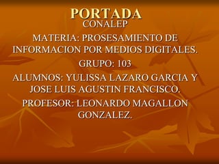 PORTADA

CONALEP
MATERIA: PROSESAMIENTO DE
INFORMACION POR MEDIOS DIGITALES.
GRUPO: 103
ALUMNOS: YULISSA LAZARO GARCIA Y
JOSE LUIS AGUSTIN FRANCISCO.
PROFESOR: LEONARDO MAGALLON
GONZALEZ.

 