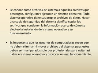 • Se conoce como archivos de sistema a aquellos archivos que
descargan, configuran y ejecutan un sistema operativo. Todo
sistema operativo tiene sus propios archivos de datos. Hacer
una copia de seguridad del sistema significa copiar los
archivos que contienen la información acerca de cómo se
efectuó la instalación del sistema operativo y su
funcionamiento.
• Es importante que los usuarios de computadoras sepan que
no deben eliminar ni mover archivos del sistema, pues estos
deben ser manipulados solo por profesionales para evitar así
dañar el sistema operativo y provocar un mal funcionamiento.
 