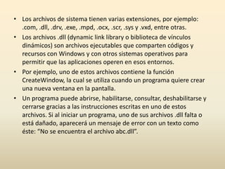 • Los archivos de sistema tienen varias extensiones, por ejemplo:
.com, .dll, .drv, .exe, .mpd, .ocx, .scr, .sys y .vxd, entre otras.
• Los archivos .dll (dynamic link library o biblioteca de vínculos
dinámicos) son archivos ejecutables que comparten códigos y
recursos con Windows y con otros sistemas operativos para
permitir que las aplicaciones operen en esos entornos.
• Por ejemplo, uno de estos archivos contiene la función
CreateWindow, la cual se utiliza cuando un programa quiere crear
una nueva ventana en la pantalla.
• Un programa puede abrirse, habilitarse, consultar, deshabilitarse y
cerrarse gracias a las instrucciones escritas en uno de estos
archivos. Si al iniciar un programa, uno de sus archivos .dll falta o
está dañado, aparecerá un mensaje de error con un texto como
éste: “No se encuentra el archivo abc.dll”.
 