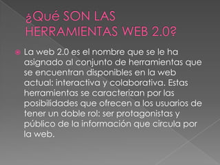  La web 2.0 es el nombre que se le ha
asignado al conjunto de herramientas que
se encuentran disponibles en la web
actual: interactiva y colaborativa. Estas
herramientas se caracterizan por las
posibilidades que ofrecen a los usuarios de
tener un doble rol: ser protagonistas y
público de la información que circula por
la web.
 