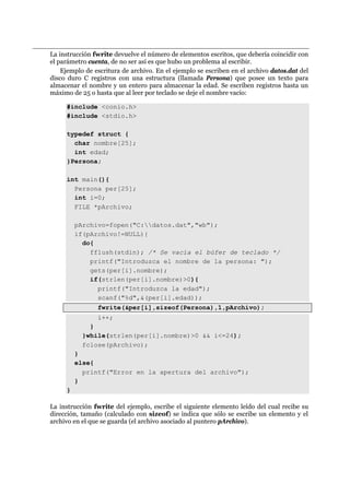 La instrucción fwrite devuelve el número de elementos escritos, que debería coincidir con
el parámetro cuenta, de no ser así es que hubo un problema al escribir.
Ejemplo de escritura de archivo. En el ejemplo se escriben en el archivo datos.dat del
disco duro C registros con una estructura (llamada Persona) que posee un texto para
almacenar el nombre y un entero para almacenar la edad. Se escriben registros hasta un
máximo de 25 o hasta que al leer por teclado se deje el nombre vacío:
#include <conio.h>
#include <stdio.h>
typedef struct {
char nombre[25];
int edad;
}Persona;
int main(){
Persona per[25];
int i=0;
FILE *pArchivo;
pArchivo=fopen("C:datos.dat","wb");
if(pArchivo!=NULL){
do{
fflush(stdin); /* Se vacía el búfer de teclado */
printf("Introduzca el nombre de la persona: ");
gets(per[i].nombre);
if(strlen(per[i].nombre)>0){
printf("Introduzca la edad");
scanf("%d",&(per[i].edad));
fwrite(&per[i],sizeof(Persona),1,pArchivo);
i++;
}
}while(strlen(per[i].nombre)>0 && i<=24);
fclose(pArchivo);
}
else{
printf("Error en la apertura del archivo");
}
}
La instrucción fwrite del ejemplo, escribe el siguiente elemento leído del cual recibe su
dirección, tamaño (calculado con sizeof) se indica que sólo se escribe un elemento y el
archivo en el que se guarda (el archivo asociado al puntero pArchivo).
 