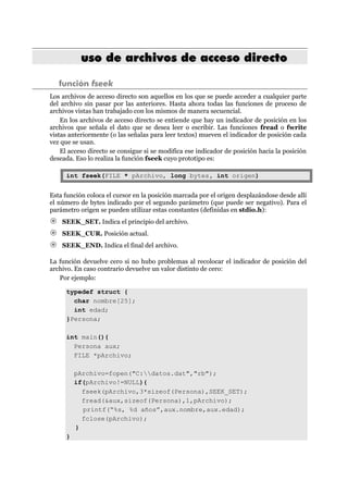 uussoo ddee aarrcchhiivvooss ddee aacccceessoo ddiirreeccttoo
función fseek
Los archivos de acceso directo son aquellos en los que se puede acceder a cualquier parte
del archivo sin pasar por las anteriores. Hasta ahora todas las funciones de proceso de
archivos vistas han trabajado con los mismos de manera secuencial.
En los archivos de acceso directo se entiende que hay un indicador de posición en los
archivos que señala el dato que se desea leer o escribir. Las funciones fread o fwrite
vistas anteriormente (o las señalas para leer textos) mueven el indicador de posición cada
vez que se usan.
El acceso directo se consigue si se modifica ese indicador de posición hacia la posición
deseada. Eso lo realiza la función fseek cuyo prototipo es:
int fseek(FILE * pArchivo, long bytes, int origen)
Esta función coloca el cursor en la posición marcada por el origen desplazándose desde allí
el número de bytes indicado por el segundo parámetro (que puede ser negativo). Para el
parámetro origen se pueden utilizar estas constantes (definidas en stdio.h):
SEEK_SET. Indica el principio del archivo.
SEEK_CUR. Posición actual.
SEEK_END. Indica el final del archivo.
La función devuelve cero si no hubo problemas al recolocar el indicador de posición del
archivo. En caso contrario devuelve un valor distinto de cero:
Por ejemplo:
typedef struct {
char nombre[25];
int edad;
}Persona;
int main(){
Persona aux;
FILE *pArchivo;
pArchivo=fopen("C:datos.dat","rb");
if(pArchivo!=NULL){
fseek(pArchivo,3*sizeof(Persona),SEEK_SET);
fread(&aux,sizeof(Persona),1,pArchivo);
printf(“%s, %d años”,aux.nombre,aux.edad);
fclose(pArchivo);
}
}
 