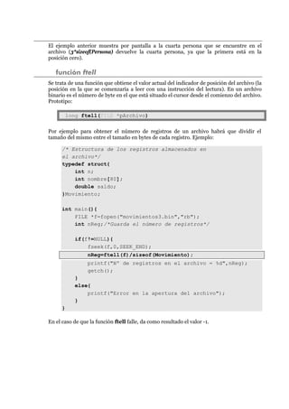 El ejemplo anterior muestra por pantalla a la cuarta persona que se encuentre en el
archivo (3*sizeof(Persona) devuelve la cuarta persona, ya que la primera está en la
posición cero).
función ftell
Se trata de una función que obtiene el valor actual del indicador de posición del archivo (la
posición en la que se comenzaría a leer con una instrucción del lectura). En un archivo
binario es el número de byte en el que está situado el cursor desde el comienzo del archivo.
Prototipo:
long ftell(FILE *pArchivo)
Por ejemplo para obtener el número de registros de un archivo habrá que dividir el
tamaño del mismo entre el tamaño en bytes de cada registro. Ejemplo:
/* Estructura de los registros almacenados en
el archivo*/
typedef struct{
int n;
int nombre[80];
double saldo;
}Movimiento;
int main(){
FILE *f=fopen("movimientos3.bin","rb");
int nReg;/*Guarda el número de registros*/
if(f!=NULL){
fseek(f,0,SEEK_END);
nReg=ftell(f)/sizeof(Movimiento);
printf("Nº de registros en el archivo = %d",nReg);
getch();
}
else{
printf("Error en la apertura del archivo");
}
}
En el caso de que la función ftell falle, da como resultado el valor -1.
 