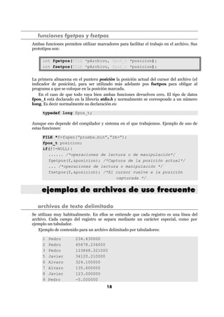 18
funciones fgetpos y fsetpos
Ambas funciones permiten utilizar marcadores para facilitar el trabajo en el archivo. Sus
prototipos son:
int fgetpos(FILE *pArchivo, fpos_t *posicion);
int fsetpos(FILE *pArchivo, fpos_t *posicion);
La primera almacena en el puntero posición la posición actual del cursor del archivo (el
indicador de posición), para ser utilizado más adelante pos fsetpos para obligar al
programa a que se coloque en la posición marcada.
En el caso de que todo vaya bien ambas funciones devuelven cero. El tipo de datos
fpos_t está declarado en la librería stdio.h y normalmente se corresponde a un número
long. Es decir normalmente su declaración es:
typedef long fpos_t;
Aunque eso depende del compilador y sistema en el que trabajemos. Ejemplo de uso de
estas funciones:
FILE *f=fopen(“prueba.bin”,”rb+”);
fpos_t posicion;
if(f!=NULL){
...... /*operaciones de lectura o de manipulación*/
fgetpos(f,&posicion); /*Captura de la posición actual*/
... /*operaciones de lectura o manipulación */
fsetpos(f,&posicion); /*El cursor vuelve a la posición
capturada */
eejjeemmppllooss ddee aarrcchhiivvooss ddee uussoo ffrreeccuueennttee
archivos de texto delimitado
Se utilizan muy habitualmente. En ellos se entiende que cada registro es una línea del
archivo. Cada campo del registro se separa mediante un carácter especial, como por
ejemplo un tabulador.
Ejemplo de contenido para un archivo delimitado por tabuladores:
1 Pedro 234.430000
2 Pedro 45678.234000
3 Pedro 123848.321000
5 Javier 34120.210000
6 Alvaro 324.100000
7 Alvaro 135.600000
8 Javier 123.000000
9 Pedro -5.000000
 