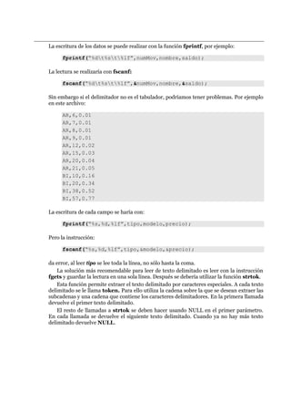 La escritura de los datos se puede realizar con la función fprintf, por ejemplo:
fprintf(“%dt%st%lf”,numMov,nombre,saldo);
La lectura se realizaría con fscanf:
fscanf(“%dt%st%lf”,&numMov,nombre,&saldo);
Sin embargo si el delimitador no es el tabulador, podríamos tener problemas. Por ejemplo
en este archivo:
AR,6,0.01
AR,7,0.01
AR,8,0.01
AR,9,0.01
AR,12,0.02
AR,15,0.03
AR,20,0.04
AR,21,0.05
BI,10,0.16
BI,20,0.34
BI,38,0.52
BI,57,0.77
La escritura de cada campo se haría con:
fprintf(“%s,%d,%lf”,tipo,modelo,precio);
Pero la instrucción:
fscanf(“%s,%d,%lf”,tipo,&modelo,&precio);
da error, al leer tipo se lee toda la línea, no sólo hasta la coma.
La solución más recomendable para leer de texto delimitado es leer con la instrucción
fgets y guardar la lectura en una sola línea. Después se debería utilizar la función strtok.
Esta función permite extraer el texto delimitado por caracteres especiales. A cada texto
delimitado se le llama token. Para ello utiliza la cadena sobre la que se desean extraer las
subcadenas y una cadena que contiene los caracteres delimitadores. En la primera llamada
devuelve el primer texto delimitado.
El resto de llamadas a strtok se deben hacer usando NULL en el primer parámetro.
En cada llamada se devuelve el siguiente texto delimitado. Cuando ya no hay más texto
delimitado devuelve NULL.
 