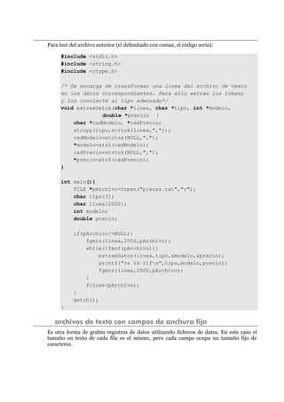 Para leer del archivo anterior (el delimitado con comas, el código sería):
#include <stdio.h>
#include <string.h>
#include <ctype.h>
/* Se encarga de transformar una línea del archivo de texto
en los datos correspondientes. Para ello extrae los tokens
y los convierte al tipo adecuado*/
void extraeDatos(char *linea, char *tipo, int *modelo,
double *precio) {
char *cadModelo, *cadPrecio;
strcpy(tipo,strtok(linea,","));
cadModelo=strtok(NULL,",");
*modelo=atoi(cadModelo);
cadPrecio=strtok(NULL,",");
*precio=atof(cadPrecio);
}
int main(){
FILE *pArchivo=fopen("piezas.txt","r");
char tipo[3];
char linea[2000];
int modelo;
double precio;
if(pArchivo!=NULL){
fgets(linea,2000,pArchivo);
while(!feof(pArchivo)){
extraeDatos(linea,tipo,&modelo,&precio);
printf("%s %d %lfn",tipo,modelo,precio);
fgets(linea,2000,pArchivo);
}
fclose(pArchivo);
}
getch();
}
archivos de texto con campos de anchura fija
Es otra forma de grabar registros de datos utilizando ficheros de datos. En este caso el
tamaño en texto de cada fila es el mismo, pero cada campo ocupa un tamaño fijo de
caracteres.
 