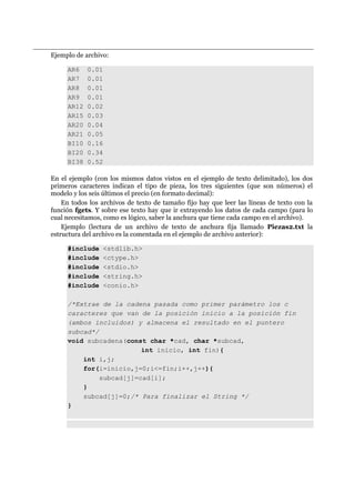 Ejemplo de archivo:
AR6 0.01
AR7 0.01
AR8 0.01
AR9 0.01
AR12 0.02
AR15 0.03
AR20 0.04
AR21 0.05
BI10 0.16
BI20 0.34
BI38 0.52
En el ejemplo (con los mismos datos vistos en el ejemplo de texto delimitado), los dos
primeros caracteres indican el tipo de pieza, los tres siguientes (que son números) el
modelo y los seis últimos el precio (en formato decimal):
En todos los archivos de texto de tamaño fijo hay que leer las líneas de texto con la
función fgets. Y sobre ese texto hay que ir extrayendo los datos de cada campo (para lo
cual necesitamos, como es lógico, saber la anchura que tiene cada campo en el archivo).
Ejemplo (lectura de un archivo de texto de anchura fija llamado Piezas2.txt la
estructura del archivo es la comentada en el ejemplo de archivo anterior):
#include <stdlib.h>
#include <ctype.h>
#include <stdio.h>
#include <string.h>
#include <conio.h>
/*Extrae de la cadena pasada como primer parámetro los c
caracteres que van de la posición inicio a la posición fin
(ambos incluidos) y almacena el resultado en el puntero
subcad*/
void subcadena(const char *cad, char *subcad,
int inicio, int fin){
int i,j;
for(i=inicio,j=0;i<=fin;i++,j++){
subcad[j]=cad[i];
}
subcad[j]=0;/* Para finalizar el String */
}
 