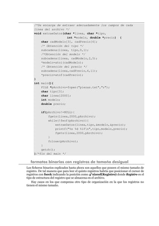 /*Se encarga de extraer adecuadamente los campos de cada
línea del archivo */
void extraeDatos(char *linea, char *tipo,
int *modelo, double *precio) {
char cadModelo[3], cadPrecio[6];
/* Obtención del tipo */
subcadena(linea, tipo,0,1);
/*Obtención del modelo */
subcadena(linea, cadModelo,2,5);
*modelo=atoi(cadModelo);
/* Obtención del precio */
subcadena(linea,cadPrecio,6,11);
*precio=atof(cadPrecio);
}
int main(){
FILE *pArchivo=fopen("piezas.txt","r");
char tipo[3];
char linea[2000];
int modelo;
double precio;
if(pArchivo!=NULL){
fgets(linea,2000,pArchivo);
while(!feof(pArchivo)){
extraeDatos(linea,tipo,&modelo,&precio);
printf("%s %d %lfn",tipo,modelo,precio);
fgets(linea,2000,pArchivo);
}
fclose(pArchivo);
}
getch();
}/*fin del main */
formatos binarios con registros de tamaño desigual
Los ficheros binarios explicados hasta ahora son aquellos que poseen el mismo tamaño de
registro. De tal manera que para leer el quinto registros habría que posicionar el cursor de
registros con fseek indicando la posición como 4*sizeof(Registro) donde Registro es el
tipo de estructura del registro que se almacena en el archivo.
Hay casos en los que compensa otro tipo de organización en la que los registros no
tienen el mismo tamaño.
 