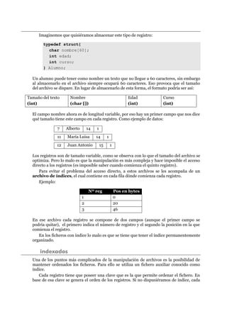 Imaginemos que quisiéramos almacenar este tipo de registro:
typedef struct{
char nombre[60];
int edad;
int curso;
} Alumno;
Un alumno puede tener como nombre un texto que no llegue a 60 caracteres, sin embargo
al almacenarlo en el archivo siempre ocupará 60 caracteres. Eso provoca que el tamaño
del archivo se dispare. En lugar de almacenarlo de esta forma, el formato podría ser así:
Tamaño del texto
(int)
Nombre
(char [])
Edad
(int)
Curso
(int)
El campo nombre ahora es de longitud variable, por eso hay un primer campo que nos dice
qué tamaño tiene este campo en cada registro. Como ejemplo de datos:
7 Alberto 14 1
11 María Luisa 14 1
12 Juan Antonio 15 1
Los registros son de tamaño variable, como se observa con lo que el tamaño del archivo se
optimiza. Pero lo malo es que la manipulación es más compleja y hace imposible el acceso
directo a los registros (es imposible saber cuando comienza el quinto registro).
Para evitar el problema del acceso directo, a estos archivos se les acompaña de un
archivo de índices, el cual contiene en cada fila dónde comienza cada registro.
Ejemplo:
Nº reg Pos en bytes
1 0
2 20
3 46
En ese archivo cada registro se compone de dos campos (aunque el primer campo se
podría quitar), el primero indica el número de registro y el segundo la posición en la que
comienza el registro.
En los ficheros con índice lo malo es que se tiene que tener el índice permanentemente
organizado.
indexados
Una de los puntos más complicados de la manipulación de archivos es la posibilidad de
mantener ordenados los ficheros. Para ello se utiliza un fichero auxiliar conocido como
índice.
Cada registro tiene que poseer una clave que es la que permite ordenar el fichero. En
base de esa clave se genera el orden de los registros. Si no dispusiéramos de índice, cada
 