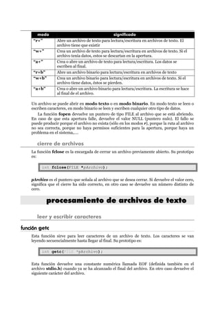 modo significado
“r+” Abre un archivo de texto para lectura/escritura en archivos de texto. El
archivo tiene que existir
“w+” Crea un archivo de texto para lectura/escritura en archivos de texto. Si el
archivo tenía datos, estos se descartan en la apertura.
“a+” Crea o abre un archivo de texto para lectura/escritura. Los datos se
escriben al final.
“r+b” Abre un archivo binario para lectura/escritura en archivos de texto
“w+b” Crea un archivo binario para lectura/escritura en archivos de texto. Si el
archivo tiene datos, éstos se pierden.
“a+b” Crea o abre un archivo binario para lectura/escritura. La escritura se hace
al final de el archivo.
Un archivo se puede abrir en modo texto o en modo binario. En modo texto se leen o
escriben caracteres, en modo binario se leen y escriben cualquier otro tipo de datos.
La función fopen devuelve un puntero de tipo FILE al archivo que se está abriendo.
En caso de que esta apertura falle, devuelve el valor NULL (puntero nulo). El fallo se
puede producir porque el archivo no exista (sólo en los modos r), porque la ruta al archivo
no sea correcta, porque no haya permisos suficientes para la apertura, porque haya un
problema en el sistema,….
cierre de archivos
La función fclose es la encargada de cerrar un archivo previamente abierto. Su prototipo
es:
int fclose(FILE *pArchivo);
pArchivo es el puntero que señala al archivo que se desea cerrar. Si devuelve el valor cero,
significa que el cierre ha sido correcto, en otro caso se devuelve un número distinto de
cero.
pprroocceessaammiieennttoo ddee aarrcchhiivvooss ddee tteexxttoo
leer y escribir caracteres
función getc
Esta función sirve para leer caracteres de un archivo de texto. Los caracteres se van
leyendo secuencialmente hasta llegar al final. Su prototipo es:
int getc(FILE *pArchivo);
Esta función devuelve una constante numérica llamada EOF (definida también en el
archivo stdio.h) cuando ya se ha alcanzado el final del archivo. En otro caso devuelve el
siguiente carácter del archivo.
 