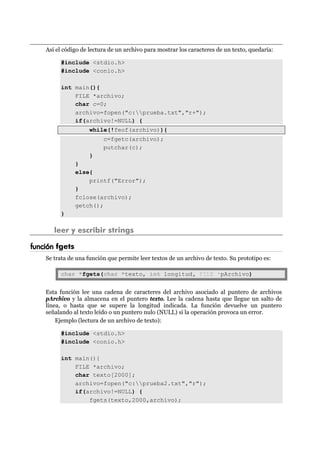 Así el código de lectura de un archivo para mostrar los caracteres de un texto, quedaría:
#include <stdio.h>
#include <conio.h>
int main(){
FILE *archivo;
char c=0;
archivo=fopen("c:prueba.txt","r+");
if(archivo!=NULL) {
while(!feof(archivo)){
c=fgetc(archivo);
putchar(c);
}
}
else{
printf("Error");
}
fclose(archivo);
getch();
}
leer y escribir strings
función fgets
Se trata de una función que permite leer textos de un archivo de texto. Su prototipo es:
char *fgets(char *texto, int longitud, FILE *pArchivo)
Esta función lee una cadena de caracteres del archivo asociado al puntero de archivos
pArchivo y la almacena en el puntero texto. Lee la cadena hasta que llegue un salto de
línea, o hasta que se supere la longitud indicada. La función devuelve un puntero
señalando al texto leído o un puntero nulo (NULL) si la operación provoca un error.
Ejemplo (lectura de un archivo de texto):
#include <stdio.h>
#include <conio.h>
int main(){
FILE *archivo;
char texto[2000];
archivo=fopen("c:prueba2.txt","r");
if(archivo!=NULL) {
fgets(texto,2000,archivo);
 