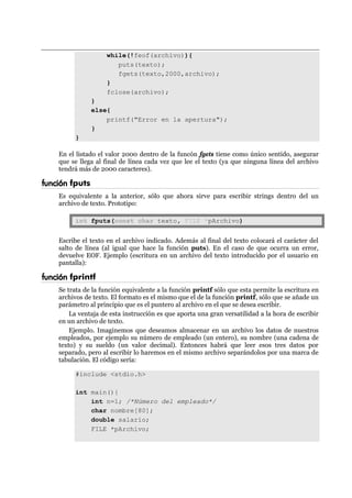 while(!feof(archivo)){
puts(texto);
fgets(texto,2000,archivo);
}
fclose(archivo);
}
else{
printf("Error en la apertura");
}
}
En el listado el valor 2000 dentro de la funcón fgets tiene como único sentido, asegurar
que se llega al final de línea cada vez que lee el texto (ya que ninguna línea del archivo
tendrá más de 2000 caracteres).
función fputs
Es equivalente a la anterior, sólo que ahora sirve para escribir strings dentro del un
archivo de texto. Prototipo:
int fputs(const char texto, FILE *pArchivo)
Escribe el texto en el archivo indicado. Además al final del texto colocará el carácter del
salto de línea (al igual que hace la función puts). En el caso de que ocurra un error,
devuelve EOF. Ejemplo (escritura en un archivo del texto introducido por el usuario en
pantalla):
función fprintf
Se trata de la función equivalente a la función printf sólo que esta permite la escritura en
archivos de texto. El formato es el mismo que el de la función printf, sólo que se añade un
parámetro al principio que es el puntero al archivo en el que se desea escribir.
La ventaja de esta instrucción es que aporta una gran versatilidad a la hora de escribir
en un archivo de texto.
Ejemplo. Imaginemos que deseamos almacenar en un archivo los datos de nuestros
empleados, por ejemplo su número de empleado (un entero), su nombre (una cadena de
texto) y su sueldo (un valor decimal). Entonces habrá que leer esos tres datos por
separado, pero al escribir lo haremos en el mismo archivo separándolos por una marca de
tabulación. El código sería:
#include <stdio.h>
int main(){
int n=1; /*Número del empleado*/
char nombre[80];
double salario;
FILE *pArchivo;
 