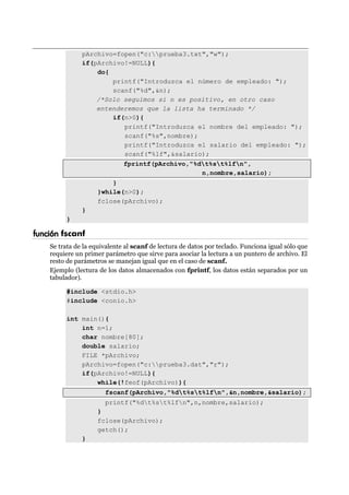 pArchivo=fopen("c:prueba3.txt","w");
if(pArchivo!=NULL){
do{
printf("Introduzca el número de empleado: ");
scanf("%d",&n);
/*Solo seguimos si n es positivo, en otro caso
entenderemos que la lista ha terminado */
if(n>0){
printf("Introduzca el nombre del empleado: ");
scanf("%s",nombre);
printf("Introduzca el salario del empleado: ");
scanf("%lf",&salario);
fprintf(pArchivo,"%dt%st%lfn",
n,nombre,salario);
}
}while(n>0);
fclose(pArchivo);
}
}
función fscanf
Se trata de la equivalente al scanf de lectura de datos por teclado. Funciona igual sólo que
requiere un primer parámetro que sirve para asociar la lectura a un puntero de archivo. El
resto de parámetros se manejan igual que en el caso de scanf.
Ejemplo (lectura de los datos almacenados con fprintf, los datos están separados por un
tabulador).
#include <stdio.h>
#include <conio.h>
int main(){
int n=1;
char nombre[80];
double salario;
FILE *pArchivo;
pArchivo=fopen("c:prueba3.dat","r");
if(pArchivo!=NULL){
while(!feof(pArchivo)){
fscanf(pArchivo,"%dt%st%lfn",&n,nombre,&salario);
printf("%dt%st%lfn",n,nombre,salario);
}
fclose(pArchivo);
getch();
}
 