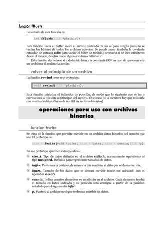 función fflush
La sintaxis de esta función es:
int fflush(FILE *pArchivo)
Esta función vacía el buffer sobre el archivo indicado. Si no se pasa ningún puntero se
vacían los búferes de todos los archivos abiertos. Se puede pasar también la corriente
estándar de entrada stdin para vaciar el búfer de teclado (necesario si se leen caracteres
desde el teclado, de otro modo algunas lecturas fallarían).
Esta función devuelve 0 si todo ha ido bien y la constante EOF en caso de que ocurriera
un problema al realizar la acción.
volver al principio de un archivo
La función rewind tiene este prototipo:
void rewind(FILE *pArchivo);
Esta función inicializa el indicador de posición, de modo que lo siguiente que se lea o
escriba será lo que esté al principio del archivo. En el caso de la escritura hay que utilizarle
con mucha cautela (sólo suele ser útil en archivos binarios).
ooppeerraacciioonneess ppaarraa uussoo ccoonn aarrcchhiivvooss
bbiinnaarriiooss
función fwrite
Se trata de la función que permite escribir en un archivo datos binarios del tamaño que
sea. El prototipo es:
size_t fwrite(void *búfer, size_t bytes, size_t cuenta,FILE *p)
En ese prototipo aparecen estas palabras:
size_t. Tipo de datos definido en el archivo stdio.h, normalmente equivalente al
tipo unsigned. Definido para representar tamaños de datos.
búfer. Puntero a la posición de memoria que contiene el dato que se desea escribir.
bytes. Tamaño de los datos que se desean escribir (suele ser calculado con el
operador sizeof)
cuenta. Indica cuantos elementos se escribirán en el archivo. Cada elemento tendrá
el tamaño en bytes indicado y su posición será contigua a partir de la posición
señalada por el argumento búfer
p. Puntero al archivo en el que se desean escribir los datos.
 