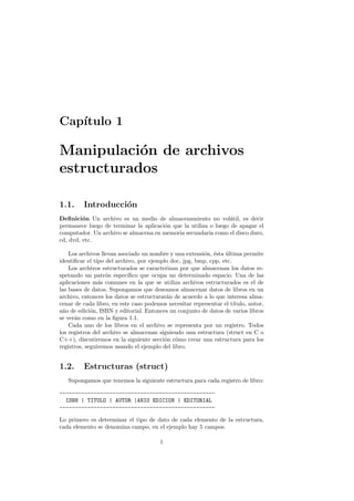 Capı́tulo 1
Manipulación de archivos
estructurados
1.1. Introducción
Definición Un archivo es un medio de almacenamiento no volátil, es decir
permanece luego de terminar la aplicación que la utiliza o luego de apagar el
computador. Un archivo se almacena en memoria secundaria como el disco duro,
cd, dvd, etc.
Los archivos llevan asociado un nombre y una extensión, ésta última permite
identificar el tipo del archivo, por ejemplo doc, jpg, bmp, cpp, etc.
Los archivos estructurados se caracterizan por que almacenan los datos re-
spetando un patrón especı́fico que ocupa un determinado espacio. Una de las
aplicaciones más comunes en la que se utiliza archivos estructurados es el de
las bases de datos. Supongamos que deseamos almacenar datos de libros en un
archivo, entonces los datos se estructurarán de acuerdo a lo que interesa alma-
cenar de cada libro, en este caso podemos necesitar representar el tı́tulo, autor,
año de edición, ISBN y editorial. Entonces un conjunto de datos de varios libros
se verán como en la figura 1.1.
Cada uno de los libros en el archivo se representa por un registro. Todos
los registros del archivo se almacenan siguiendo una estructura (struct en C o
C++), discutiremos en la siguiente sección cómo crear una estructura para los
registros, seguiremos usando el ejemplo del libro.
1.2. Estructuras (struct)
Supongamos que tenemos la siguiente estructura para cada registro de libro:
--------------------------------------------------
ISBN | TITULO | AUTOR |ANIO EDICION | EDITORIAL
--------------------------------------------------
Lo primero es determinar el tipo de dato de cada elemento de la estructura,
cada elemento se denomina campo, en el ejemplo hay 5 campos.
1
 