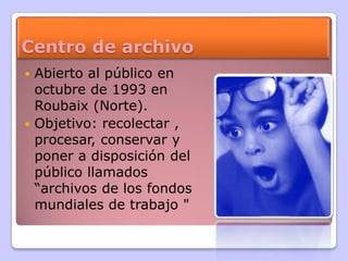 Centro de archivo
 Abierto al público en
octubre de 1993 en
Roubaix (Norte).
 Objetivo: recolectar ,
procesar, conservar y
poner a disposición del
público llamados
“archivos de los fondos
mundiales de trabajo "
 