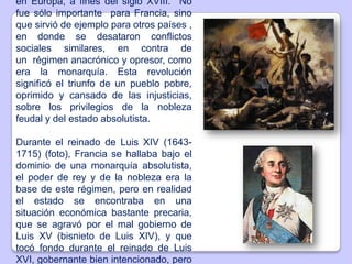 en Europa, a fines del siglo XVIII. No
fue sólo importante para Francia, sino
que sirvió de ejemplo para otros países ,
en donde se desataron conflictos
sociales similares, en contra de
un régimen anacrónico y opresor, como
era la monarquía. Esta revolución
significó el triunfo de un pueblo pobre,
oprimido y cansado de las injusticias,
sobre los privilegios de la nobleza
feudal y del estado absolutista.
Durante el reinado de Luis XIV (1643-
1715) (foto), Francia se hallaba bajo el
dominio de una monarquía absolutista,
el poder de rey y de la nobleza era la
base de este régimen, pero en realidad
el estado se encontraba en una
situación económica bastante precaria,
que se agravó por el mal gobierno de
Luis XV (bisnieto de Luis XIV), y que
tocó fondo durante el reinado de Luis
XVI, gobernante bien intencionado, pero
 