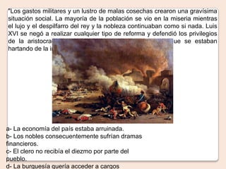 "Los gastos militares y un lustro de malas cosechas crearon una gravísima
situación social. La mayoría de la población se vio en la miseria mientras
el lujo y el despilfarro del rey y la nobleza continuaban como si nada. Luis
XVI se negó a realizar cualquier tipo de reforma y defendió los privilegios
de la aristocracia frente al hambre de sus súbditos, que se estaban
hartando de la injusticia." Fuente Consultada: Felipe Pigna
a- La economía del país estaba arruinada.
b- Los nobles consecuentemente sufrían dramas
financieros.
c- El clero no recibía el diezmo por parte del
pueblo.
d- La burguesía quería acceder a cargos
 