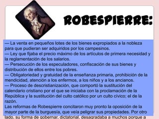 Robespierre:
— La venta en pequeños lotes de los bienes expropiados a la nobleza
para que pudieran ser adquiridos por los campesinos.
— Ley que fijaba el precio máximo de los artículos de primera necesidad y
la reglamentación de los salarios.
— Persecución de los especuladores, confiscación de sus bienes y
distribución de ellos entre los pobres.
— Obligatoriedad y gratuidad de la enseñanza primaria, prohibición de la
mendicidad, atención a los enfermos, a los niños y a los ancianos.
— Proceso de descristianización, que comportó la sustitución del
calendario cristiano por el que se iniciaba con la proclamación de la
República y la sustitución del culto católico por un culto cívico; el de la
razón.
Las reformas de Robespierre concitaron muy pronto la oposición de la
mayor parte de la burguesía, que veía peligrar sus propiedades. Por otro
lado, su forma de gobernar, dictatorial, desagradaba a muchos porque a
 