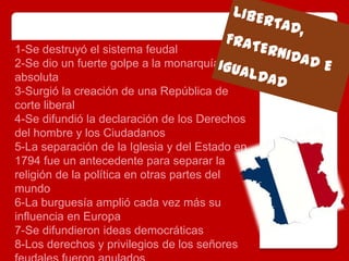 1-Se destruyó el sistema feudal
2-Se dio un fuerte golpe a la monarquía
absoluta
3-Surgió la creación de una República de
corte liberal
4-Se difundió la declaración de los Derechos
del hombre y los Ciudadanos
5-La separación de la Iglesia y del Estado en
1794 fue un antecedente para separar la
religión de la política en otras partes del
mundo
6-La burguesía amplió cada vez más su
influencia en Europa
7-Se difundieron ideas democráticas
8-Los derechos y privilegios de los señores
 
