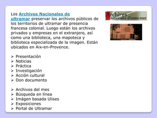 Los Archivos Nacionales de
ultramar preservar los archivos públicos de
los territorios de ultramar de presencia
francesa colonial. Luego están los archivos
privados y empresas en el extranjero, así
como una biblioteca, una mapoteca y
biblioteca especializada de la imagen. Están
ubicados en Aix-en-Provence.
 Presentación
 Noticias
 Práctica
 Investigación
 Acción cultural
 Don documento
 Archivos del mes
 Búsqueda en línea
 Imágen basada Ulises
 Exposiciones
 Portal de Ultramar
 