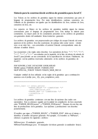 Sintaxis para la construcción de archivos de gramática para JavaCC 
Los Tokens en los archivos de gramática siguen las mismas convenciones que para el 
lenguaje de programación Java. Por tanto identificadores, cadenas, caracteres, etc. 
Utilizada en las gramáticas son iguales que los identificadores de Java, cadenas de Java, 
caracteres de Java, etc. 
Los espacios en blanco en los archivos de gramática también siguen las mismas 
convenciones para el lenguaje de programación Java. Este incluye la sintaxis para 
comentarios. La mayor parte de los comentarios presentes en los archivos de gramáticas 
son generados dentro del analizador léxico/sintáctico generado. 
Los archivos de gramática son preprocesados por códigos de escape Unicode tal como 
aparecen en los archivos Java (las ocurrencias de cadenas tales como uxxxx – donde 
xxxx es un valor hex – son convertidos al carácter Unicode correspondiente antes de 
efectuar el análisis léxico). 
Las excepciones a las reglas antes descritas: Los operadores de Java: "<<", ">>", ">>>", 
"<<=", ">>=", y ">>>=" son retiradas por la izquierda de la lista de tokens de entrada de 
JavaCC para permitir un uso conveniente de la especificación de tokens. Finalmente, las 
siguientes son las palabras reservadas adicionales en los archivos de gramática de 
JavaCC. 
EOF IGNORE_CASE JAVACODE LOOKAHEAD 
MORE options PARSER_BEGIN PARSER_END 
SKIP SPECIAL_TOKEN TOKEN TOKEN_MGR_DECLS 
Cualquier entidad de Java utilizada en las reglas de la gramática que a continuación 
aparezca con el prefijo java_ (Ej., java_compilation_unit). 
-------------------------------------------------------------------------------- 
javacc_input ::= javacc_options 
"PARSER_BEGIN" "(" <IDENTIFIER> ")" 
java_compilation_unit 
"PARSER_END" "(" <IDENTIFIER> ")" 
( production )* 
<EOF> 
Los archivos de gramática comienzan con una lista de opciones (las cuales son 
opcionales). Esto es entonces seguido por la unidad de compilación de Java encerrado 
entre "PARSER_BEGIN(name)" y "PARSER_END(name)". Despues de esto hay una 
lista de producciones de la gramática. Las opciones y producciones son descritas 
posteriormente. 
El nombre que sigue a "PARSER_BEGIN" y "PARSER_END" debe ser el mismo e 
identifica el nombre del parser generado. Por ejemplo, si el nombre es "MiParser", 
entonces se generan los siguientes archivos: 
MiParser.java: El analizador generado. 
MiParserTokenManager.java: El manejador de tokens generado (o analizador léxico). 
 