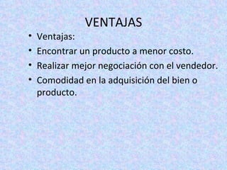 VENTAJAS Ventajas: Encontrar un producto a menor costo. Realizar mejor negociación con el vendedor. Comodidad en la adquisición del bien o producto.