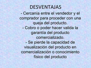 DESVENTAJAS - Cercanía entre el vendedor y el comprador para proceder con una queja del producto. - Cobro o poder hacer valida la garantía del producto comercializado. - Se pierde la capacidad de visualización del producto en comercialización o conocimiento físico del producto
