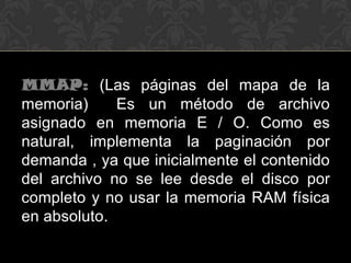 MMAP: (Las páginas del mapa de la
memoria)     Es un método de archivo
asignado en memoria E / O. Como es
natural, implementa la paginación por
demanda , ya que inicialmente el contenido
del archivo no se lee desde el disco por
completo y no usar la memoria RAM física
en absoluto.
 
