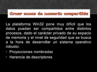 La plataforma Win32 pone muy difícil que los
datos puedan ser compartidos entre distintos
procesos, dado el carácter privado de su espacio
de memoria y el nivel de seguridad que se busca
a la hora de desarrollar un sistema operativo
robusto.
• Proyecciones nombradas
• Herencia de descriptores
 