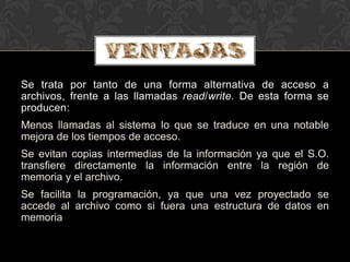 Se trata por tanto de una forma alternativa de acceso a
archivos, frente a las llamadas read/write. De esta forma se
producen:
Menos llamadas al sistema lo que se traduce en una notable
mejora de los tiempos de acceso.
Se evitan copias intermedias de la información ya que el S.O.
transfiere directamente la información entre la región de
memoria y el archivo.
Se facilita la programación, ya que una vez proyectado se
accede al archivo como si fuera una estructura de datos en
memoria
 