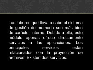 Las labores que lleva a cabo el sistema
de gestión de memoria son más bien
de carácter interno. Debido a ello, este
módulo apenas ofrece directamente
servicios a las aplicaciones. Los
principales       servicios        están
relacionados con la proyección de
archivos. Existen dos servicios:
 
