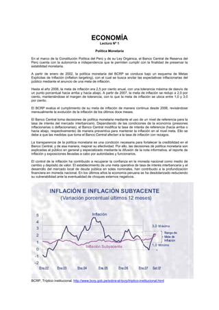 ECONOMÍA
Lectura Nº 1
Política Monetaria
En el marco de la Constitución Política del Perú y de su Ley Orgánica, el Banco Central de Reserva del
Perú cuenta con la autonomía e independencia que le permiten cumplir con la finalidad de preservar la
estabilidad monetaria.
A partir de enero de 2002, la política monetaria del BCRP se conduce bajo un esquema de Metas
Explícitas de Inflación (inflation targeting), con el cual se busca anclar las expectativas inflacionarias del
público mediante el anuncio de una meta de inflación.
Hasta el año 2006, la meta de inflación era 2,5 por ciento anual, con una tolerancia máxima de desvío de
un punto porcentual hacia arriba y hacia abajo. A partir de 2007, la meta de inflación se redujo a 2,0 por
ciento, manteniéndose el margen de tolerancia, con lo que la meta de inflación se ubica entre 1,0 y 3,0
por ciento.
El BCRP evalúa el cumplimiento de su meta de inflación de manera continua desde 2006, revisándose
mensualmente la evolución de la inflación de los últimos doce meses.
El Banco Central toma decisiones de política monetaria mediante el uso de un nivel de referencia para la
tasa de interés del mercado interbancario. Dependiendo de las condiciones de la economía (presiones
inflacionarias o deflacionarias), el Banco Central modifica la tasa de interés de referencia (hacia arriba o
hacia abajo, respectivamente) de manera preventiva para mantener la inflación en el nivel meta. Ello se
debe a que las medidas que toma el Banco Central afectan a la tasa de inflación con rezagos.
La transparencia de la política monetaria es una condición necesaria para fortalecer la credibilidad en el
Banco Central, y de esa manera, mejorar su efectividad. Por ello, las decisiones de política monetaria son
explicadas al público en general y especializado mediante la difusión de la nota informativa, el reporte de
inflación y exposiciones llevadas a cabo por autoridades y funcionarios.
El control de la inflación ha contribuido a recuperar la confianza en la moneda nacional como medio de
cambio y depósito de valor. El establecimiento de una meta operativa de tasa de interés interbancaria y el
desarrollo del mercado local de deuda pública en soles nominales, han contribuido a la profundización
financiera en moneda nacional. En los últimos años la economía peruana se ha desdolarizado reduciendo
su vulnerabilidad ante la eventualidad de choques externos negativos.
BCRP, Tríptico institucional. http://www.bcrp.gob.pe/sobre-el-bcrp/triptico-institucional.html
 
