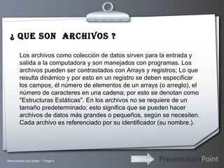 ¿ QUE SON  ARCHIVOS ? Los archivos como colección de datos sirven para la entrada y salida a la computadora y son manejados con programas. Los archivos pueden ser contrastados con Arrays y registros; Lo que resulta dinámico y por esto en un registro se deben especificar los campos, él número de elementos de un arrays (o arreglo), el número de caracteres en una cadena; por esto se denotan como "Estructuras Estáticas". En los archivos no se requiere de un tamaño predeterminado; esto significa que se pueden hacer archivos de datos más grandes o pequeños, según se necesiten. Cada archivo es referenciado por su identificador (su nombre.). Here comes your footer     Page  