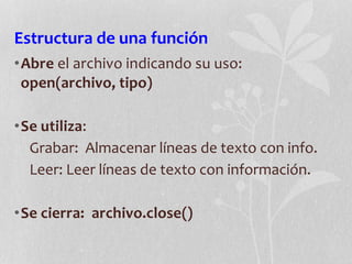 Estructura de una función
•Abre el archivo indicando su uso:
open(archivo, tipo)
•Se utiliza:
Grabar: Almacenar líneas de texto con info.
Leer: Leer líneas de texto con información.
•Se cierra: archivo.close()