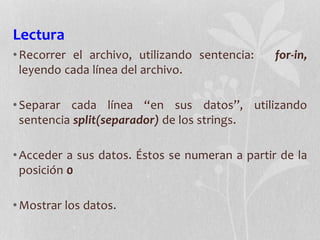 Lectura
•Recorrer el archivo, utilizando sentencia: for-in,
leyendo cada línea del archivo.
•Separar cada línea “en sus datos”, utilizando
sentencia split(separador) de los strings.
•Acceder a sus datos. Éstos se numeran a partir de la
posición 0
•Mostrar los datos.