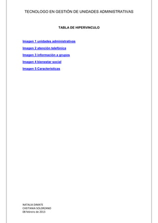 TECNOLOGO EN GESTIÓN DE UNIDADES ADMINISTRATIVAS
NATALIA DIMATE
CHEITANIA SOLORZANO
08 febrero de 2013
TABLA DE HIPERVINCULO
Imagen 1 unidades administrativas
Imagen 2 atención telefónica
Imagen 3 información a grupos
Imagen 4 bienestar social
Imagen 5 Características
 