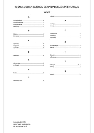 TECNOLOGO EN GESTIÓN DE UNIDADES ADMINISTRATIVAS
NATALIA DIMATE
CHEITANIA SOLORZANO
08 febrero de 2013
INDICE
A
administrativa..........................................................6
administrativas........................................................5
amablemente ..........................................................5
atención ...................................................................5
B
básicas.....................................................................6
bienestar..................................................................6
C
conocer ....................................................................5
corporal....................................................................5
correcta....................................................................5
D
Definirlo....................................................................6
E
elementos................................................................6
enfocado..................................................................6
F
factor ........................................................................5
I
identificación ...........................................................6
Indicar ......................................................................6
N
normas.....................................................................5
nueva .......................................................................6
P
parámetros .............................................................. 6
permisos..................................................................6
personas..................................................................6
R
rápidamente ............................................................ 5
realiza ......................................................................6
S
Saludar ....................................................................5
solicitada..................................................................5
T
trabajar................................................................. 5, 6
trabajo......................................................................6
U
unidad ......................................................................6
 