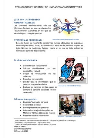 TECNOLOGO EN GESTIÓN DE UNIDADES ADMINISTRATIVAS
NATALIA DIMATE
CHEITANIA SOLORZANO
08 febrero de 2013
¿QUE SON LAS UNIDADES
ADMINISTRATIVAS?
Las unidades administrativas son los
diferentes factores en que se dividen los
1
ayuntamientos (variables en las que se
va a trabajar) como por ejemplo:
ATENCIÓN AL CIUDADANO:
En este factor es importante conocer las formas adecuadas de expresión,
tanto corporal como vocal, acomodarse al estilo de la persona a quien se
trata. Normas de 2
protocolo. Existen casos en los que se debe aplicar las
normas de correcta dicción como:
La atención telefónica:
 Contestar con rápidamente
 Saludar amablemente con voz
agradable y natural
 Cuidar la vocalización de las
palabras
 Escuchar con atención
 Brindar toda la información que la
persona nos pueda solicitar
 Explicar las razones por las cuales se
demora la persona solicitada (de ser
necesario).
Información a grupos:
 Correcta 3
expresión corporal
 Cordialidad al hablar
 Buena presentación personal
 Adecuado manejo de las palabras
Mantener normas básicas de respeto
 Presentar toda la información
1
AYUNTAMIENTO: Son instituciones que se dedican a funciones de gobierno de un municipio.
2
PROTOCOLO: conjunto de reglas a seguir ciertos actos.
3
EXPRESION: formas de manifestar lo que se diente o se piensa
Ilustración 1 UNIDADES ADMINISTRATIVAS
Ilustración 2 ATENCION TELEFONICA
Ilustración 3 INFORMACION A GRUPOS
 