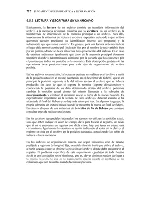 222   FUNDAMENTOS DE INFORMÁTICA Y PROGRAMACIÓN


80704" NGEVWTC"["GUETKVWTC"GP"WP"CTEJKXQ

Básicamente, la lectura de un archivo consiste en transferir información del
archivo a la memoria principal, mientras que la escritura en un archivo es la
transferencia de información de la memoria principal a un archivo. Para ello,
invocaremos la subrutina de lectura o escritura respectiva indicando a que archivo
queremos acceder (mediante su identificador interno del programa) y la
información que queremos transferir. En general, para una lectura debemos indicar
el lugar de la memoria principal (indicado bien por el nombre de una variable, bien
por un puntero) donde se desea situar los datos procedentes del archivo. En el caso
de escritura indicamos igualmente qué datos de la memoria principal deseamos
transferir al archivo (determinados asimismo, por la variable que los contiene o por
el puntero que indica su posición en la memoria). Esta descripción genérica de las
operaciones debe particularizarse para cada tipo de organización de archivo
posible.

En los archivos secuenciales, la lectura o escritura se realizan en el archivo a partir
de la posición actual en el mismo (contenida en el descriptor de fichero) que es en
principio la posición siguiente a la del último acceso al archivo que se hubiera
producido. En caso de que el soporte lo permita (soporte direccionable) y
conociendo la posición de un dato determinado dentro del archivo podremos
cambiar la posición actual dentro del mismo llamando a la subrutina de
posicionamiento y efectuar el siguiente acceso a partir de la nueva posición. Es
especialmente importante en la lectura de estos archivos, detectar cuando se ha
alcanzado el final del fichero y no hay más datos que leer. En algunos lenguajes, la
propia subrutina de lectura indica cuando se encuentra la marca de final de fichero.
En otros se dispone de una subrutina de detección de fin de fichero que conviene
consultar antes de realizar una lectura.

En los archivos secuenciales indexados los accesos no utilizan la posición actual,
sino que deben indicar el valor del campo clave para buscar el registro, de modo
que si no se encuentra un registro con dicha clave, hay que tener en cuenta esta
circunstancia. Igualmente la escritura se realiza indicando el valor de la clave y el
registro se sitúa en el archivo en la posición adecuada, actualizando las tablas de
índices si fuera necesario.

En los archivos de organización directa, que según indicamos eran de tamaño
prefijado y registros de longitud fija, usando la función hash que utilice el archivo,
a partir de cada clave se obtiene la posición del archivo donde debe encontrarse el
registro. El problema específico de esta organización (genérico de toda función
hash) es que la relación no es biunívoca, esto es, claves distintas pueden dar lugar a
la misma posición, lo que en la organización directa suscita el problema de las
colisiones, que son resueltas usando técnicas especiales.
 