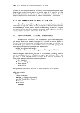 224   FUNDAMENTOS DE INFORMÁTICA Y PROGRAMACIÓN


acciones de procesamiento implican la localización de un registro concreto, para
luego actuar sobre él (leerlo, escribir o cambiar parte de él, borrarlo, etc.). La
facilidad de ejecución de cada una de ellas y su eficiencia en término de coste
temporal depende de la organización del fichero, como veremos a continuación.


80803" RTQEGUCOKGPVQ"FG"CTEJKXQU"UGEWGPEKCNGU

        En archivo secuencial los registros se insertan en el archivo en orden
cronológico de llegada al soporte, es decir, un registro se almacena inmediatamente
a continuación del registro anterior. Puesto que los archivos secuenciales terminan
con una marca final de archivo, cuando se tengan que añadir registros a un archivo
secuencial, éstos se añadirán en las marcas fin de archivos.


6.6.1.1" PROCESO PARA LA ESCRITURA DE REGISTROS

          Este proceso es secuencial, y para ello tendremos que ejecutar un programa
que permite la entrada de datos del archivo desde el terminal. El sistema usual es el
interactivo en el que el programa solicita los datos al usuario que los introduce por
teclado, hasta que se introduce una marca final de archivo EOF o FF) que supone el
final físico del archivo. Esta operación tiene dos variantes:
    - utilizar por primera vez el archivo.
    - añadir datos al archivo ya creado, después del último registro del mismo.

La primera supone que el archivo tiene que ser creado durante el proceso, mientras
que la segunda, asume que se trabaja con un registro que ya contiene datos y que
por tanto ya existe. Dejando aparte la cuestión de la creación del archivo, el
proceso que nos interesa requerirá los siguientes pasos:
     * abrir el archivo;
     * leer datos del registro.
     * grabar registro.
     * cerrar archivo.

El algoritmo de creación con inclusión del menú de opciones es el siguiente:

algoritmo creación
   inicio
     {menú de opciones}
     escribir `1 creación archivo nuevo´.
     escribir `2 añadir datos al archivo`.
     leer opción
     si opción = 1
         entonces
 