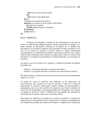 ARCHIVOS Y BASES DE DATOS        225


           abrir archivo nuevo para creación
         sino
           abrir archivo para añadir datos
      fin_si
      {introducción de datos en el archivo}
      mientras no se alcance el fin de archivo (EOF) hacer
         leer datos de un registro
         escribir (grabar) registro en el archivo
      fin_mientras
      cerrar archivo
fin

6.6.1.2" CONSULTA

         El proceso de búsqueda o consulta de una información en este tipo de
archivo, se debe efectuar obligatoriamente en modo secuencial. Por ejemplo, si se
desea consultar la información contenida en el registro 50, se deberán leer
previamente los 49 primeros registros que le preceden en orden secuencial. En el
caso de un archivo de personal si desean buscar un registro determinado
correspondiente a un determinado estudiante, será necesario recorrer, -leer- todo el
archivo desde el principio hasta encontrar el registro que se busca o la marca final
de archivos, si el registro correspondiente al estudiante buscado, no se encuentra en
el archivo.

Así, para el caso de un archivo de n registros, el número de lecturas de registros
efectuadas son:

 - mínimo 1, si el registro buscado es el primero del archivo;
 - máximo n, si el registro buscado es el último o no existe dentro del archivo.

Por término medio, el número de lecturas necesarias para encontrar un determinado
registro es: (n+1)/2

El tiempo de acceso al periférico será influyente en las operaciones de
lectura/escritura. Así, mientras en el caso de una lista o vector de n elementos
almacenados en memoria central puede suponer tiempos de microsegundos o
nanosegundos, en el caso de un archivo de n registros en un disco los tiempos de
acceso son de milisegundos o fracciones/múltiplos de milisegundos. Esto supone
un tiempo de acceso de 1.000 a 100.000 veces más grande una búsqueda de
información en un soporte externo que en memoria central.

Para obtener un algoritmo de consulta en un archivo secuencial, se requerirá un
diseño previo de la presentación de la estructura de los registros correspondientes
en el dispositivo de salida, de acuerdo con el número y longitud de los campos que
 