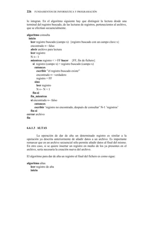 226   FUNDAMENTOS DE INFORMÁTICA Y PROGRAMACIÓN


lo integran. En el algoritmo siguiente hay que distinguir la lectura desde una
terminal del registro buscado, de las lecturas de registros, pertenecientes al archivo,
que se efectúan secuencialmente.

algoritmo consulta
  inicio
    leer registro buscado (campo x) {registro buscado con un campo clave x}
    encontrado ← falso
    abrir archivo para lectura
    leer registro
    N←1
    mientras registro < > FF hacer {FF, fin de fichero}
      si registro (campo x) = registro buscado (campo x)
        entonces
          escribir ”el registro buscado existe”
          encontrado ← verdadero
          registro = FF
        sino
          leer registro
          N←N+1
      fin-si
    fin_mientras
    si encontrado ← falso
        entonces
        escribir ‘registro no encontrado, después de consultar’ N-1 ’registros’
    fin-si
cerrar archivo
fin


6.6.1.3" ALTAS

        La operación de dar de alta un determinado registro es similar a la
operación ya descrita anteriormente de añadir datos a un archivo. Es importante
remarcar que en un archivo secuencial sólo permite añadir datos al final del mismo.
En otro caso, si se quiere insertar un registro en medio de los ya presentes en el
archivo, sería necesaria la creación nueva del archivo.

El algoritmo para dar de alta un registro al final del fichero es como sigue:

algoritmo altas
   leer registro de alta
   inicio
 
