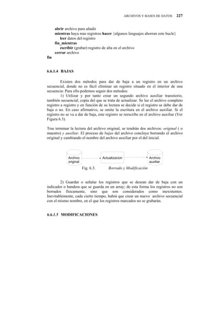 ARCHIVOS Y BASES DE DATOS     227


      abrir archivo para añadir
      mientras haya mas registros hacer {algunos lenguajes ahorran este bucle}
         leer datos del registro
      fin_mientras
         escribir (grabar) registro de alta en el archivo
      cerrar archivo
fin


6.6.1.4" BAJAS

         Existen dos métodos para dar de baja a un registro en un archivo
secuencial, donde no es fácil eliminar un registro situado en el interior de una
secuencia: Para ello podemos seguir dos métodos:
         1) Utilizar y por tanto crear un segundo archivo auxiliar transitorio,
también secuencial, copia del que se trata de actualizar. Se lee el archivo completo
registro a registro y en función de su lectura se decide si el registro se debe dar de
baja o no. En caso afirmativo, se omite la escritura en el archivo auxiliar. Si el
registro no se va a dar de baja, este registro se reescribe en el archivo auxiliar (Ver
Figura 6.3).

Tras terminar la lectura del archivo original, se tendrán dos archivos: original ( o
maestro) y auxiliar. El proceso de bajas del archivo concluye borrando el archivo
original y cambiando el nombre del archivo auxiliar por el del inicial.



              Archivo                Actualizacion                Archivo
              original                                            auxiliar
                         Fig. 6.3.      Borrado y Modificación


        2) Guardar o señalar los registros que se desean dar de baja con un
indicador o bandera que se guarda en un array; de esta forma los registros no son
borrados físicamente, sino que son considerados como inexistentes.
Inevitablemente, cada cierto tiempo, habrá que crear un nuevo archivo secuencial
con el mismo nombre, en el que los registros marcados no se grabarán.


6.6.1.5" MODIFICACIONES
 