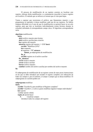 228   FUNDAMENTOS DE INFORMÁTICA Y PROGRAMACIÓN


         El proceso de modificación de un registro consiste en localizar este
registro, efectuar dicha modificación y a continuación reescribir el nuevo registro
en el archivo. El método que se utiliza es el mismo que el visto para bajas.

Vamos a suponer que recorremos el archivo, que llamaremos maestro y que
preguntamos al operador si desea modificar cada uno de sus registros. No habría
ninguna dificultad, en el caso de que la modificación se quisiera hacer en un solo
registro, para que éste se localizara individualmente (como hicimos durante la
consulta) utilizando el correspondiente campo clave. El algoritmo correspondiente
seria:

algoritmo modificación
    inicio
      abrir archivo maestro para lectura
      abrir archivo auxiliar para creación
      leer registro del maestro
      mientras registro del maestro <> EOF hacer
         escribir “Modificar (S/N)”
         leer respuesta
         si respuesta = “S” entonces
               llamar_a subprograma de modificación
         fin_si
         escribir registro en el archivo auxiliar
      fin _mientras
      cerrar archivo maestro
      cerrar archivo auxiliar
      borrar archivo maestro
      cambiar nombre del archivo auxiliar por nombre del archivo maestro
fin

El subprograma de modificación de un registro consta de unas pocas instrucciones
en las que se debe introducir por teclado el registro completo con indicación de
todos sus campos o, por el contrario, el campo o campos que se desea modificar. El
subprograma en cuestión podría ser:

subprograma modificar
inicio
   escribir ”Escribir R, para modificar el Registro completo”
   escribir” Escribir C, si solo se quiere modificar algunos Campos individuales”
   leer opción
   {validar opción válida}
   según_la opción hacer
       R:       visualizar campos
        introducir todos los campos del registro
 